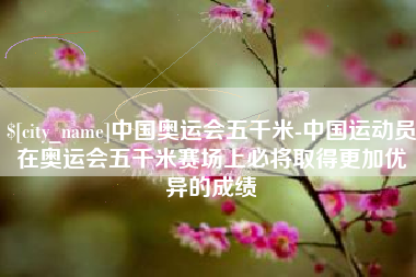 安溪中国奥运会五千米-中国运动员在奥运会五千米赛场上必将取得更加优异的成绩
