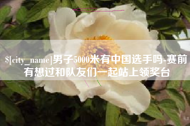 安溪男子5000米有中国选手吗-赛前有想过和队友们一起站上领奖台