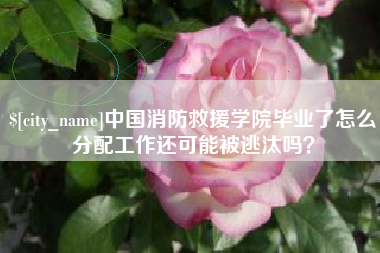 安溪中国消防救援学院毕业了怎么分配工作还可能被逃汰吗？