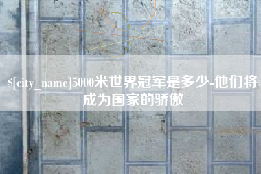 安溪5000米世界冠军是多少-他们将成为国家的骄傲