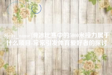 安溪滑冰比赛中的5000米接力属于什么项目-常常引发体育爱好者的探讨