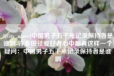 安溪中国男子五千米记录保持者是谁啊-许多田径爱好者心中都有这样一个疑问：中国男子五千米记录保持者是谁啊
