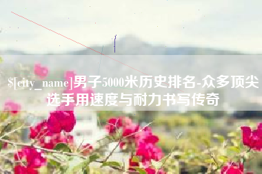 安溪男子5000米历史排名-众多顶尖选手用速度与耐力书写传奇